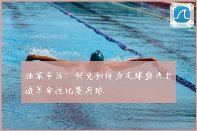 独家专访：耐克如何为足球盛典打造革命性比赛用球