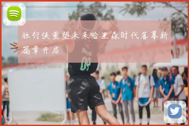 独行侠重塑未来哈里森时代落幕新篇章开启