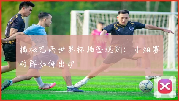 揭秘巴西世界杯抽签规则:小组赛对阵如何出炉
