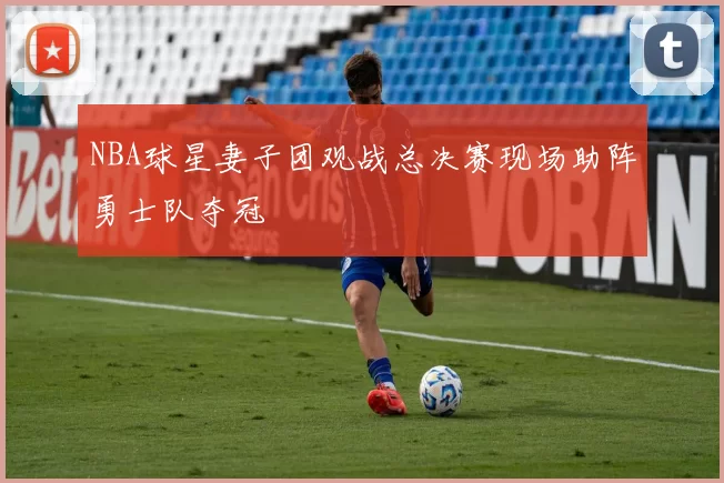 NBA球星妻子团观战总决赛现场助阵勇士队夺冠