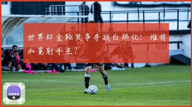 世界杯金靴奖争夺战白热化：谁将加冕射手王？