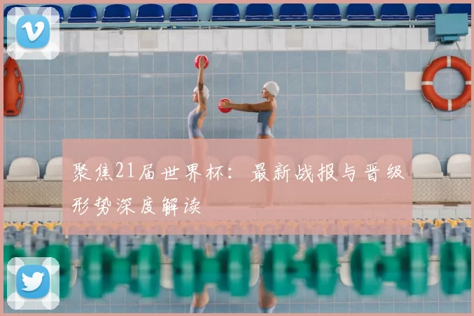 聚焦21届世界杯：最新战报与晋级形势深度解读