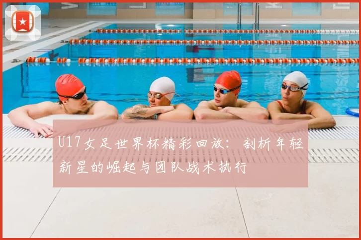 U17女足世界杯精彩回放：剖析年轻新星的崛起与团队战术执行
