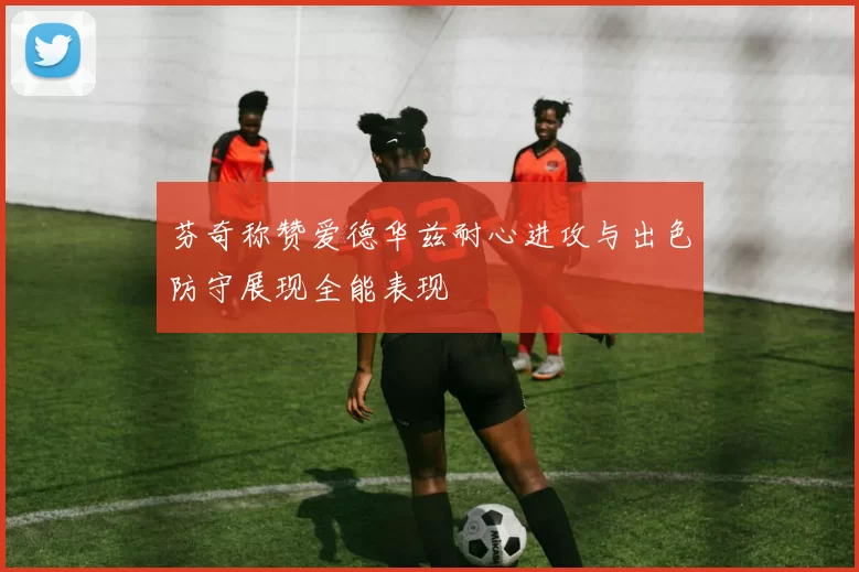芬奇称赞爱德华兹耐心进攻与出色防守展现全能表现