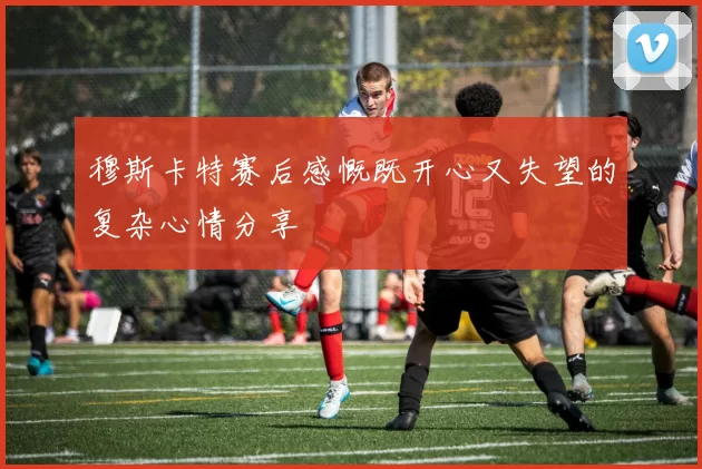 穆斯卡特赛后感慨既开心又失望的复杂心情分享