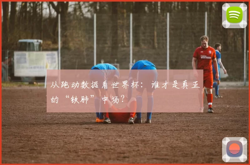从跑动数据看世界杯：谁才是真正的“铁肺”中场？