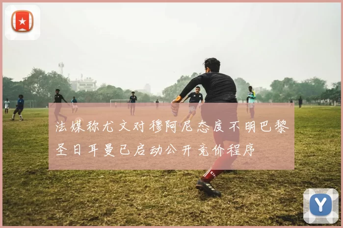 法媒称尤文对穆阿尼态度不明巴黎圣日耳曼已启动公开竞价程序