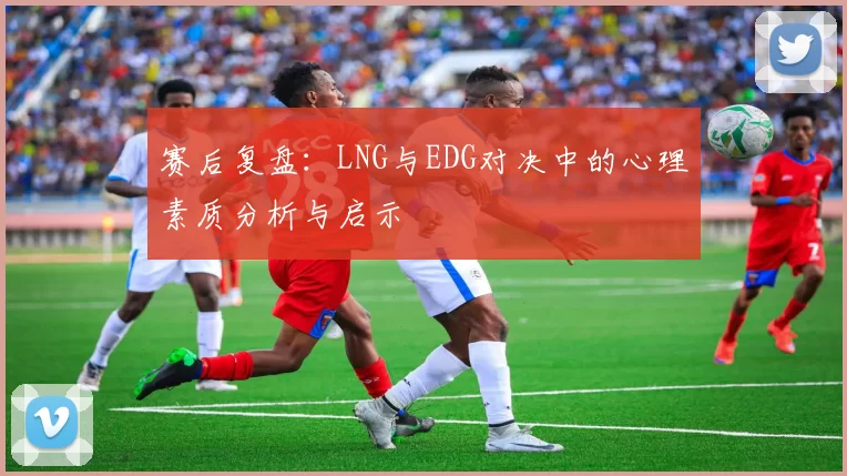赛后复盘：LNG与EDG对决中的心理素质分析与启示