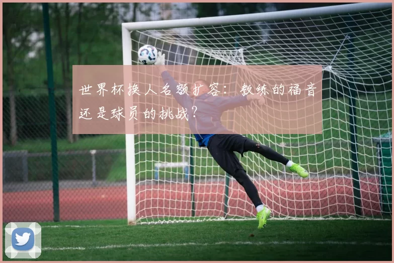 世界杯换人名额扩容:教练的福音还是球员的挑战?