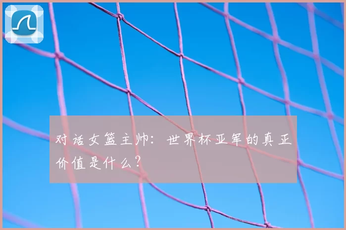 对话女篮主帅:世界杯亚军的真正价值是什么?