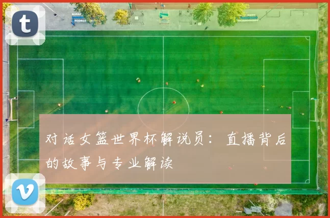 对话女篮世界杯解说员：直播背后的故事与专业解读