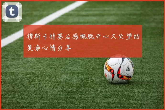 穆斯卡特赛后感慨既开心又失望的复杂心情分享