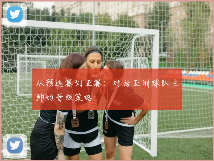 从预选赛到正赛：对话亚洲球队主帅的晋级策略