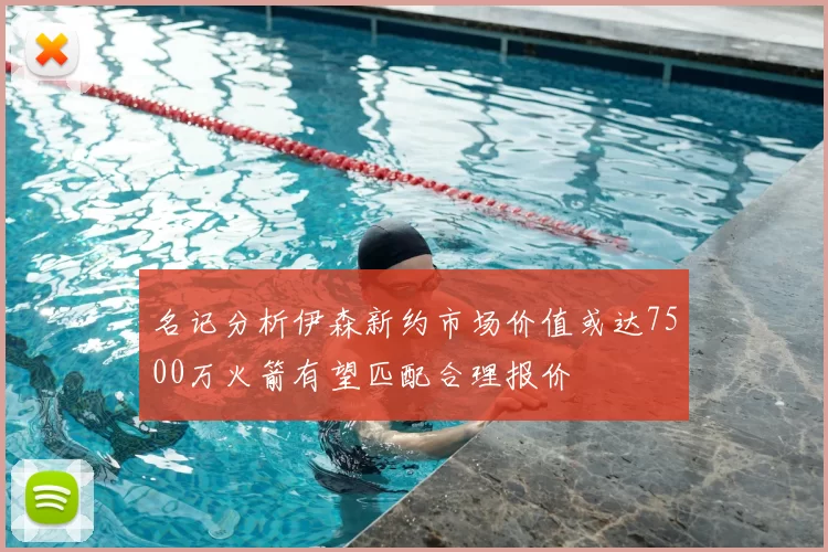 名记分析伊森新约市场价值或达7500万火箭有望匹配合理报价
