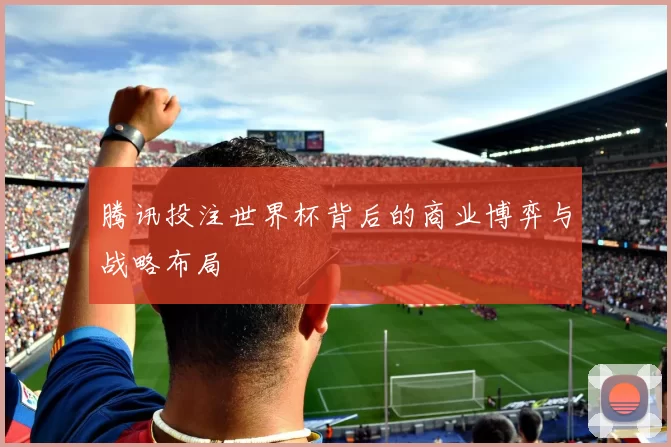 腾讯投注世界杯背后的商业博弈与战略布局