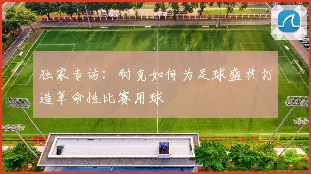 独家专访：耐克如何为足球盛典打造革命性比赛用球