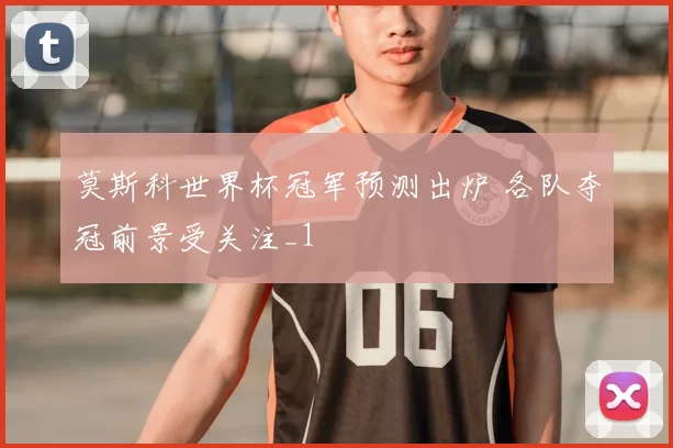 莫斯科世界杯冠军预测出炉 各队夺冠前景受关注_1