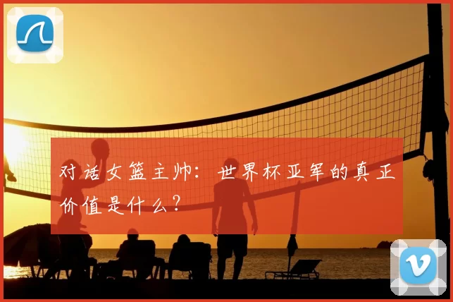 对话女篮主帅：世界杯亚军的真正价值是什么？