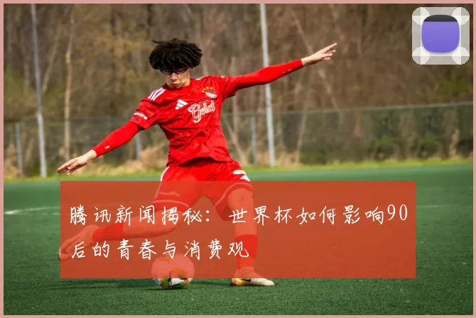 腾讯新闻揭秘：世界杯如何影响90后的青春与消费观