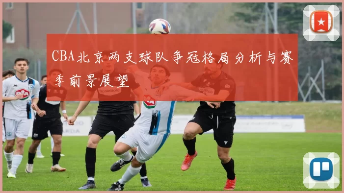 CBA北京两支球队争冠格局分析与赛季前景展望