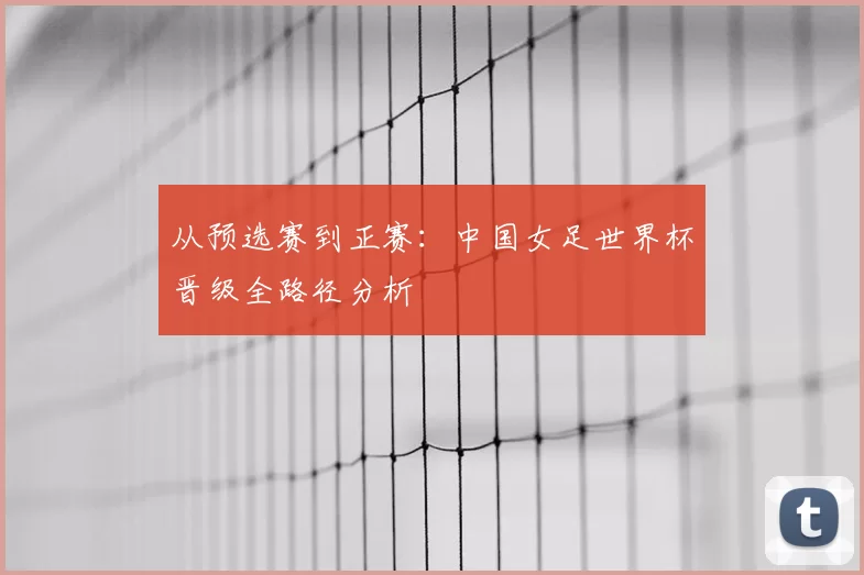 从预选赛到正赛：中国女足世界杯晋级全路径分析