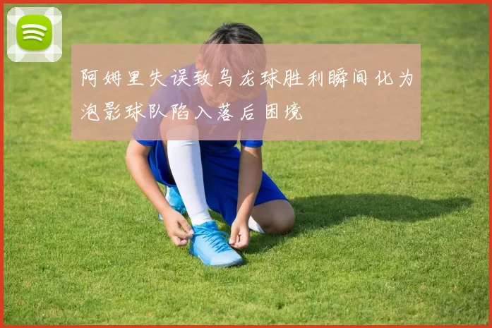 阿姆里失误致乌龙球胜利瞬间化为泡影球队陷入落后困境