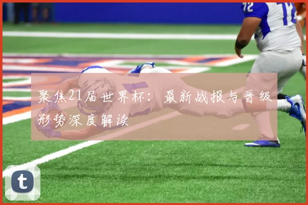 聚焦21届世界杯：最新战报与晋级形势深度解读