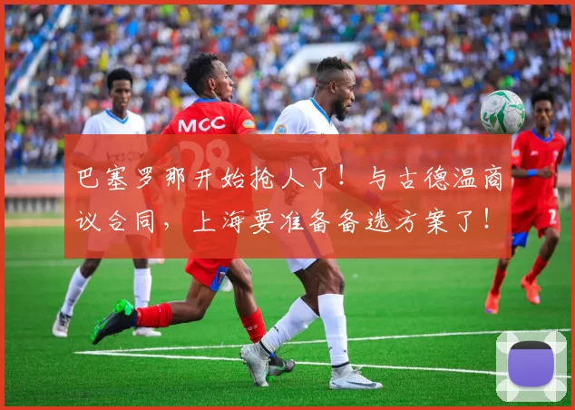 巴塞罗那开始抢人了！与古德温商议合同，上海要准备备选方案了！