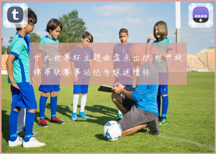 十大世界杯主题曲盘点出炉 经典旋律串联赛事记忆与球迷情怀