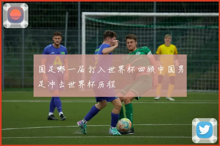 国足哪一届打入世界杯回顾中国男足冲击世界杯历程