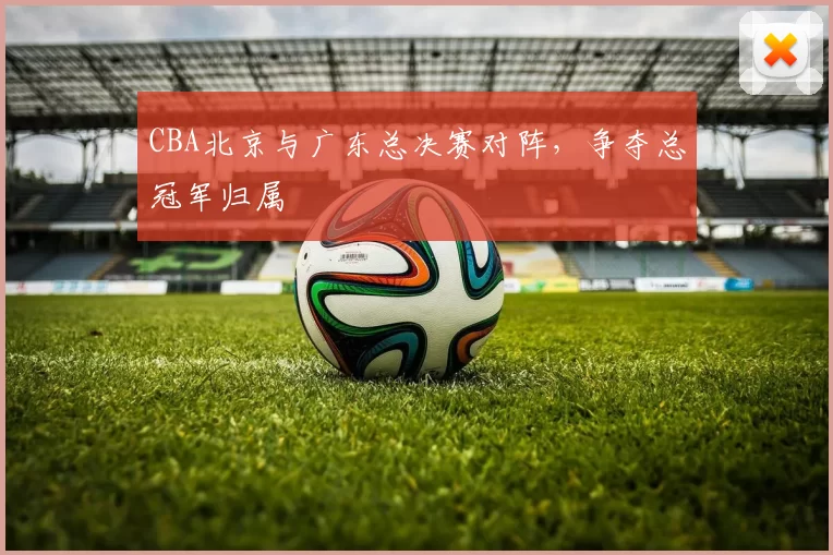 CBA北京与广东总决赛对阵，争夺总冠军归属