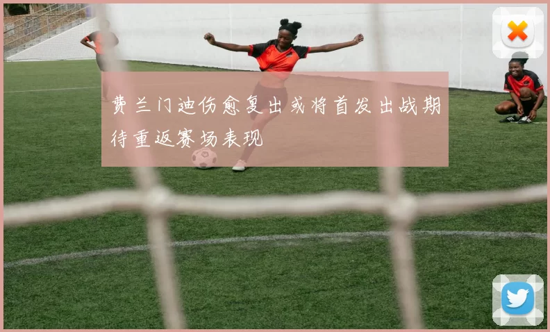 费兰门迪伤愈复出或将首发出战期待重返赛场表现