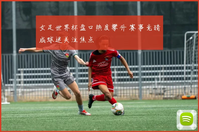 女足世界杯盘口热度攀升 赛事竞猜成球迷关注焦点