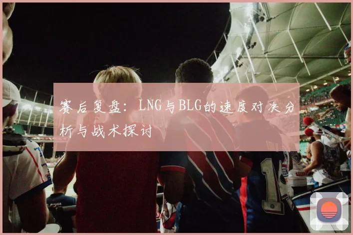 赛后复盘：LNG与BLG的速度对决分析与战术探讨