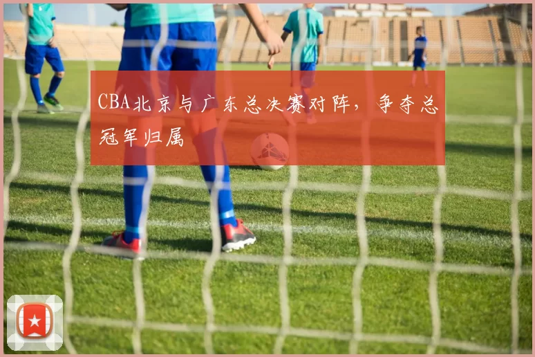 CBA北京与广东总决赛对阵，争夺总冠军归属