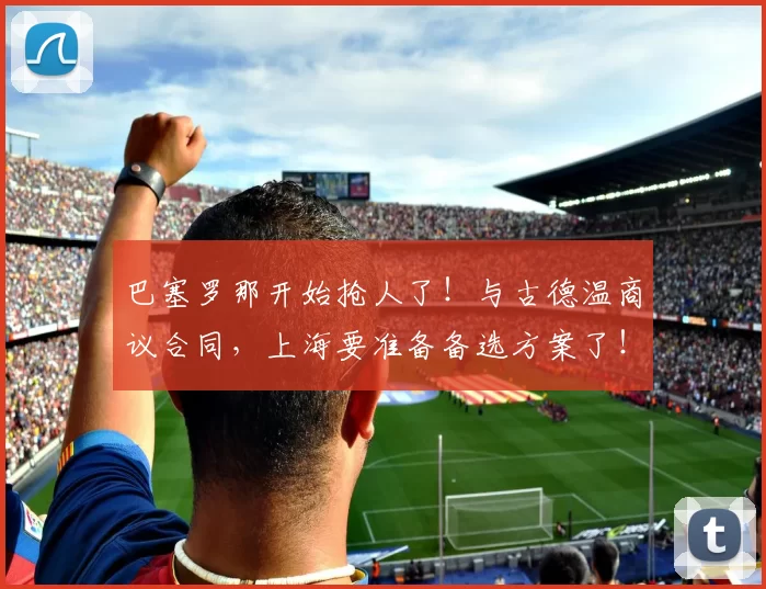 巴塞罗那开始抢人了！与古德温商议合同，上海要准备备选方案了！