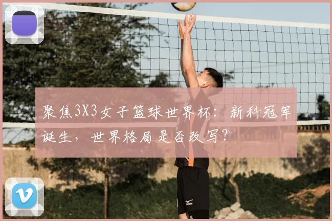聚焦3X3女子篮球世界杯：新科冠军诞生，世界格局是否改写？