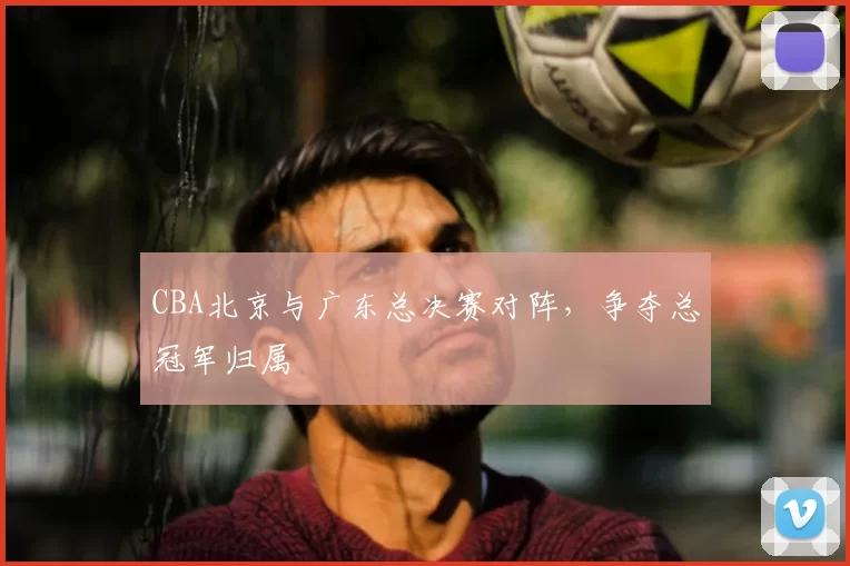 CBA北京与广东总决赛对阵，争夺总冠军归属