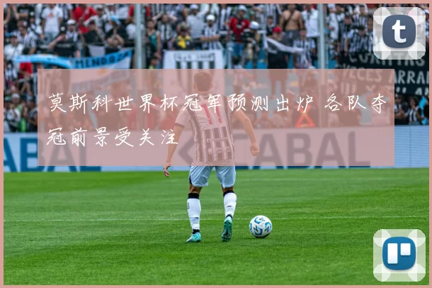 莫斯科世界杯冠军预测出炉 各队夺冠前景受关注