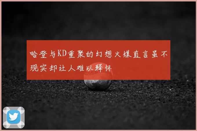 哈登与KD重聚的幻想火媒直言虽不现实却让人难以释怀