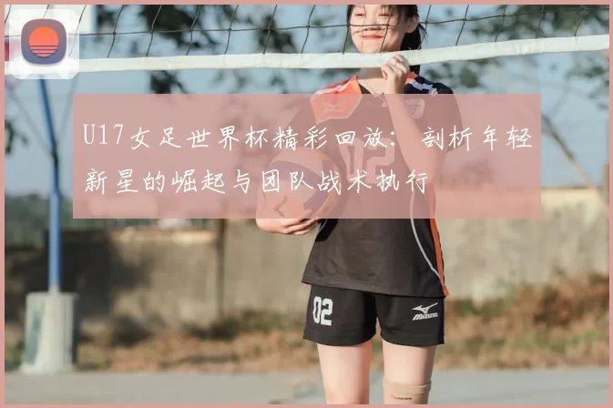 U17女足世界杯精彩回放:剖析年轻新星的崛起与团队战术执行