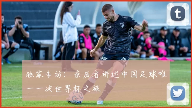 独家专访:亲历者讲述中国足球唯一一次世界杯之旅