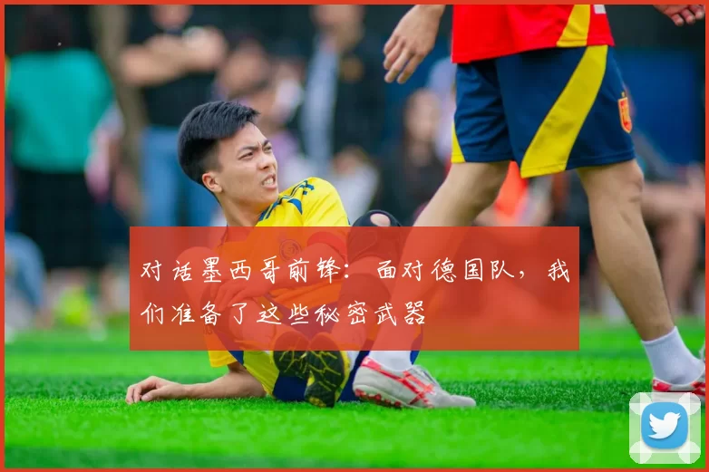 对话墨西哥前锋：面对德国队，我们准备了这些秘密武器