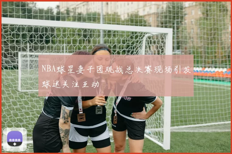 NBA球星妻子团观战总决赛现场引发球迷关注互动