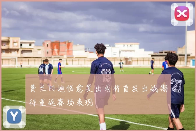 费兰门迪伤愈复出或将首发出战期待重返赛场表现