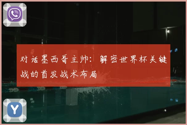 对话墨西哥主帅：解密世界杯关键战的首发战术布局