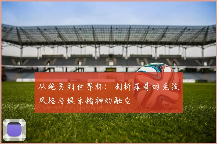从跑男到世界杯：剖析菲哥的竞技风格与娱乐精神的融合