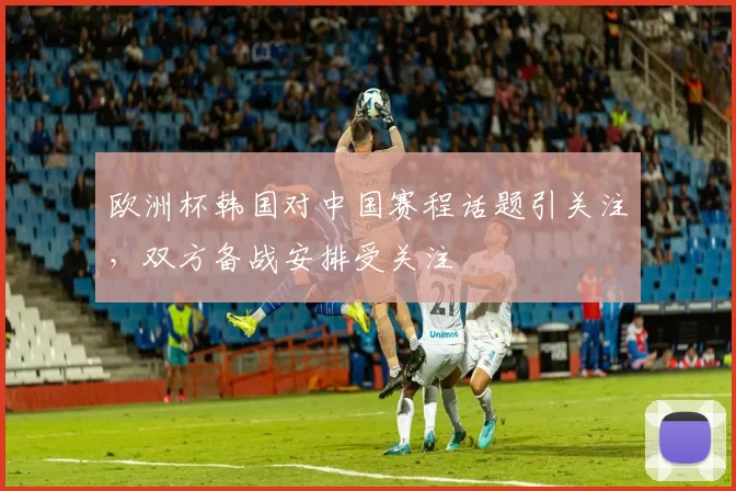 欧洲杯韩国对中国赛程话题引关注,双方备战安排受关注