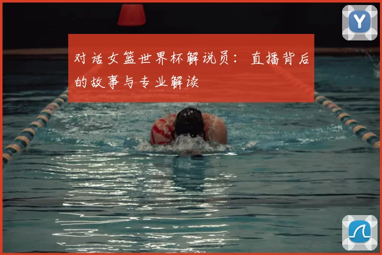 对话女篮世界杯解说员：直播背后的故事与专业解读