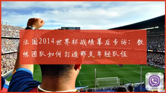 法国2014世界杯战绩幕后专访：教练团队如何打造那支年轻队伍